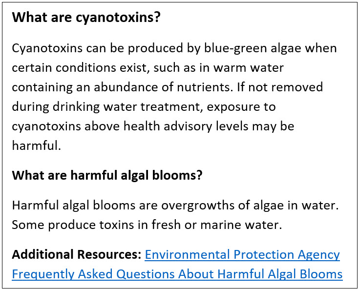 What are cyanotoxins?  Cyanotoxins can be produced by blue-green algae when certain conditions exist, such as in warm water containing an abundance of nutrients. If not removed during drinking water treatment, exposure to cyanotoxins above health advisory levels may be harmful.  What are harmful algal blooms? Harmful algal blooms are overgrowths of algae in water. Some produce toxins in fresh or marine water.