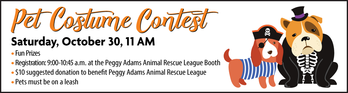 Pet costume contest. Saturday, October 30th at 11 a m. Fun prizes. Registration from 9 to 10 45 a m at the Peggy Adams Animal Rescue League Booth. $10 suggested donation to benefit Peggy Adams Animal Rescue League. Pets must be on a leash.